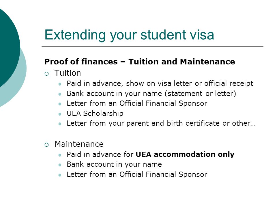 Extending your student visa Proof of finances – Tuition and Maintenance Tuition Paid in advance, show on visa letter or official receipt Bank account in your name (statement or letter) Letter from an Official Financial Sponsor UEA Scholarship Letter from your parent and birth certificate or other… Maintenance Paid in advance for UEA accommodation only Bank account in your name Letter from an Official Financial Sponsor