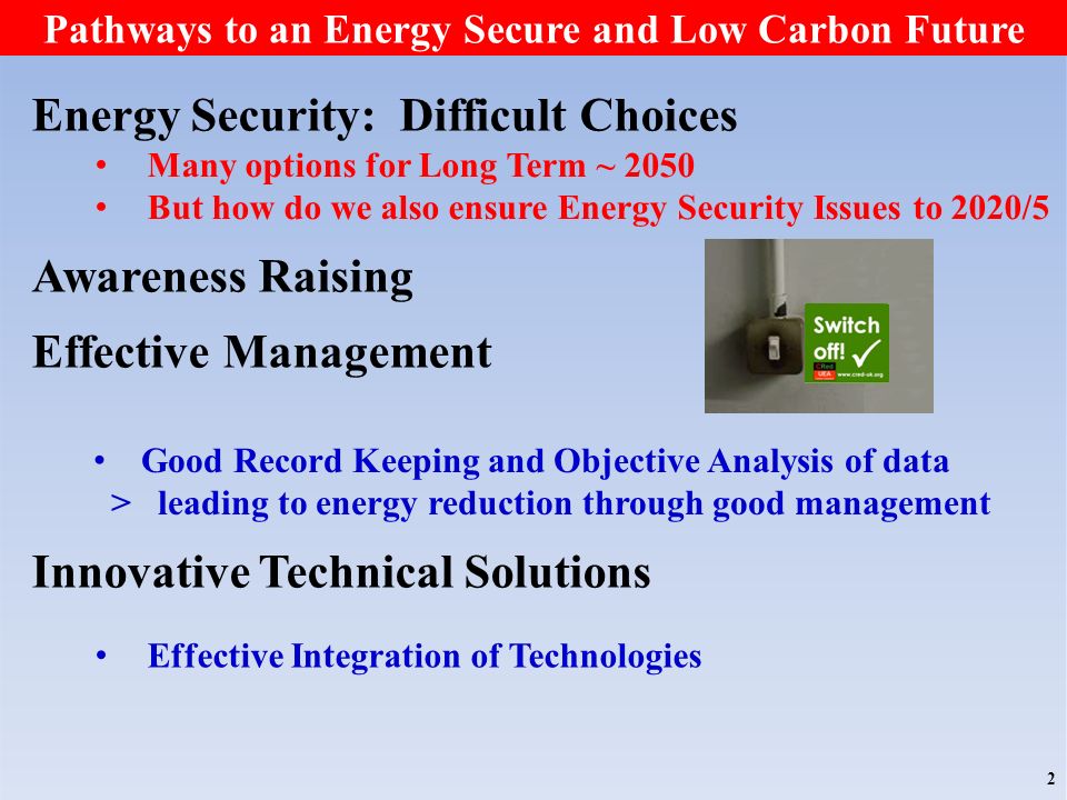 Pathways to an Energy Secure and Low Carbon Future Energy Security: Difficult Choices Awareness Raising Effective Management Innovative Technical Solutions Many options for Long Term ~ 2050 But how do we also ensure Energy Security Issues to 2020/5 2 Good Record Keeping and Objective Analysis of data > leading to energy reduction through good management Effective Integration of Technologies