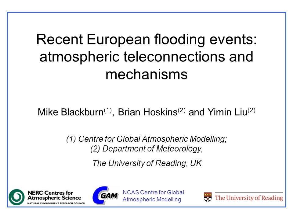 Recent European flooding events: atmospheric teleconnections and mechanisms Mike Blackburn (1), Brian Hoskins (2) and Yimin Liu (2) (1) Centre for Global Atmospheric Modelling; (2) Department of Meteorology, The University of Reading, UK NCAS Centre for Global Atmospheric Modelling