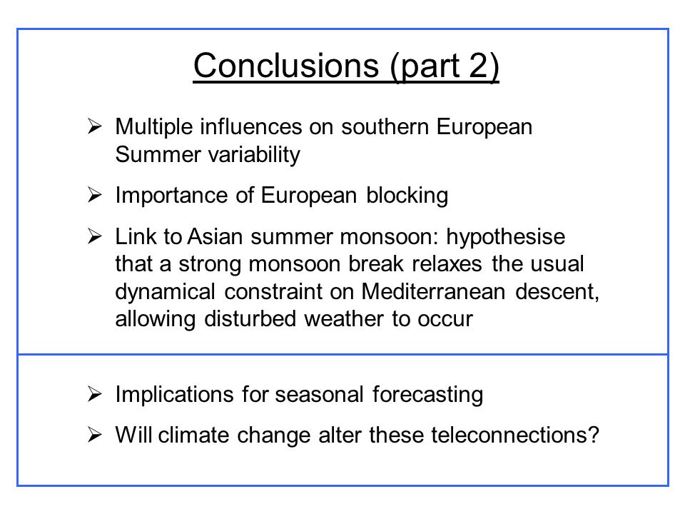 Conclusions (part 2) Multiple influences on southern European Summer variability Importance of European blocking Link to Asian summer monsoon: hypothesise that a strong monsoon break relaxes the usual dynamical constraint on Mediterranean descent, allowing disturbed weather to occur Implications for seasonal forecasting Will climate change alter these teleconnections