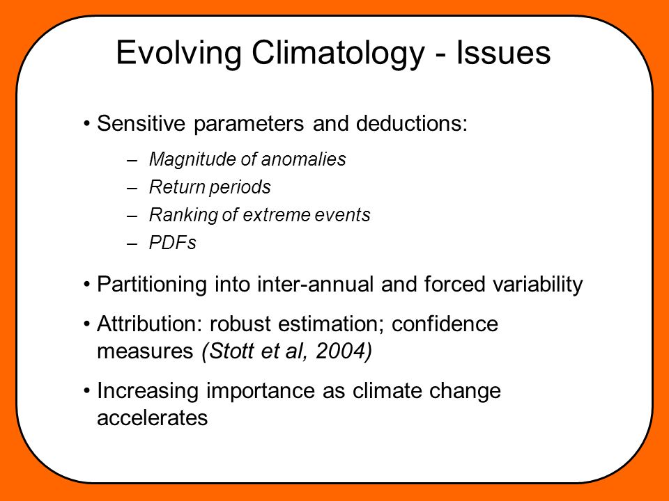 Evolving Climatology - Issues Sensitive parameters and deductions: Partitioning into inter-annual and forced variability Attribution: robust estimation; confidence measures (Stott et al, 2004) Increasing importance as climate change accelerates –Magnitude of anomalies –Return periods –Ranking of extreme events –PDFs