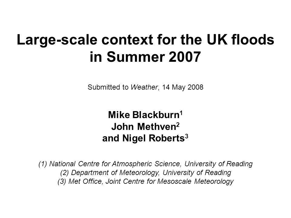 Large-scale context for the UK floods in Summer 2007 Submitted to Weather, 14 May 2008 Mike Blackburn 1 John Methven 2 and Nigel Roberts 3 (1) National Centre for Atmospheric Science, University of Reading (2) Department of Meteorology, University of Reading (3) Met Office, Joint Centre for Mesoscale Meteorology