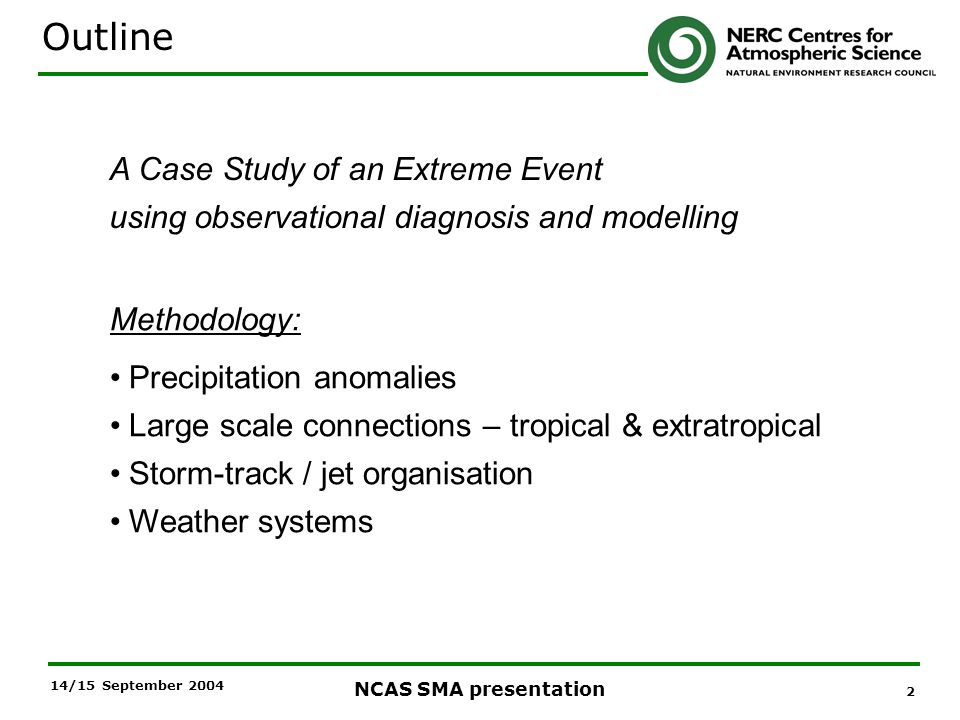 2 NCAS SMA presentation 14/15 September 2004 Outline A Case Study of an Extreme Event using observational diagnosis and modelling Methodology: Precipitation anomalies Large scale connections – tropical & extratropical Storm-track / jet organisation Weather systems