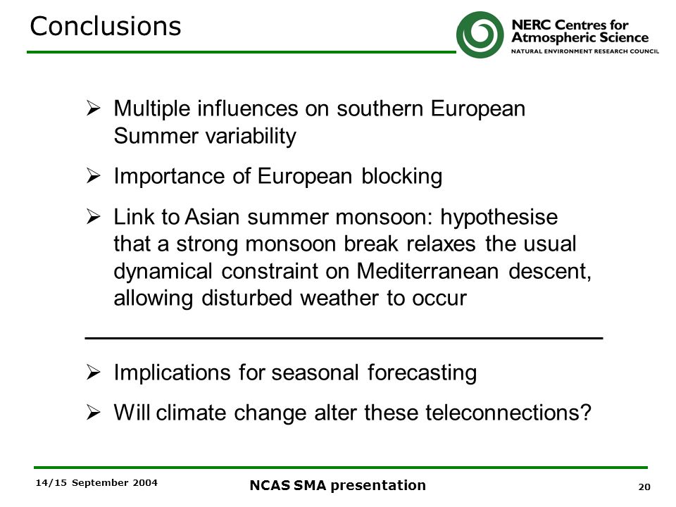 20 NCAS SMA presentation 14/15 September 2004 Multiple influences on southern European Summer variability Importance of European blocking Link to Asian summer monsoon: hypothesise that a strong monsoon break relaxes the usual dynamical constraint on Mediterranean descent, allowing disturbed weather to occur Implications for seasonal forecasting Will climate change alter these teleconnections.