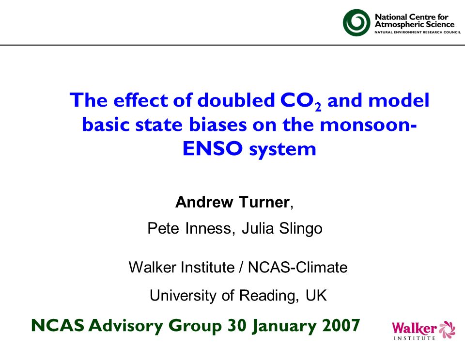 The effect of doubled CO 2 and model basic state biases on the monsoon- ENSO system Andrew Turner, Pete Inness, Julia Slingo Walker Institute / NCAS-Climate University of Reading, UK NCAS Advisory Group 30 January 2007