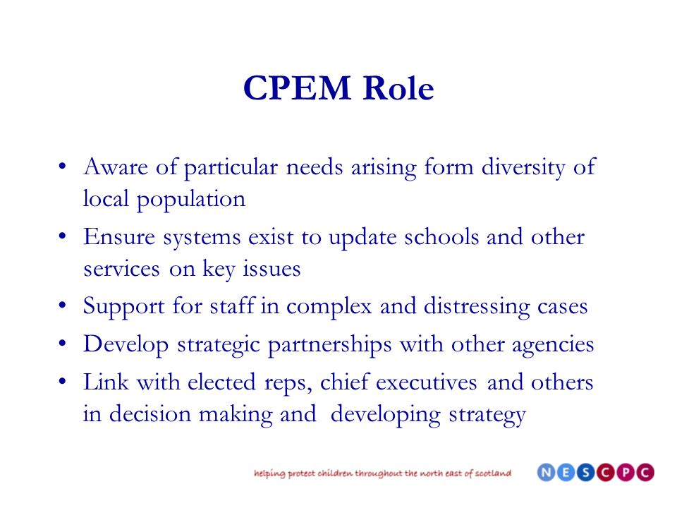 CPEM Role Aware of particular needs arising form diversity of local population Ensure systems exist to update schools and other services on key issues Support for staff in complex and distressing cases Develop strategic partnerships with other agencies Link with elected reps, chief executives and others in decision making and developing strategy