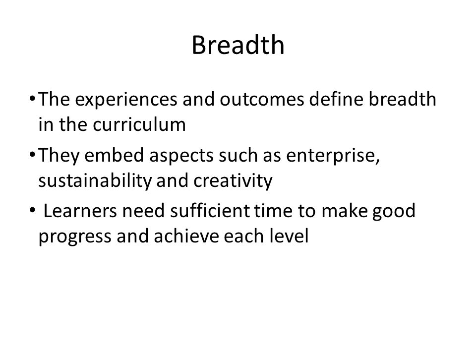 Breadth The experiences and outcomes define breadth in the curriculum They embed aspects such as enterprise, sustainability and creativity Learners need sufficient time to make good progress and achieve each level