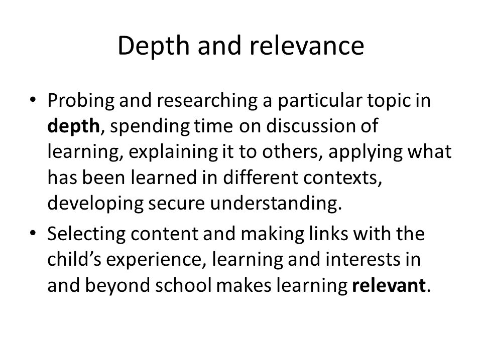 Depth and relevance Probing and researching a particular topic in depth, spending time on discussion of learning, explaining it to others, applying what has been learned in different contexts, developing secure understanding.