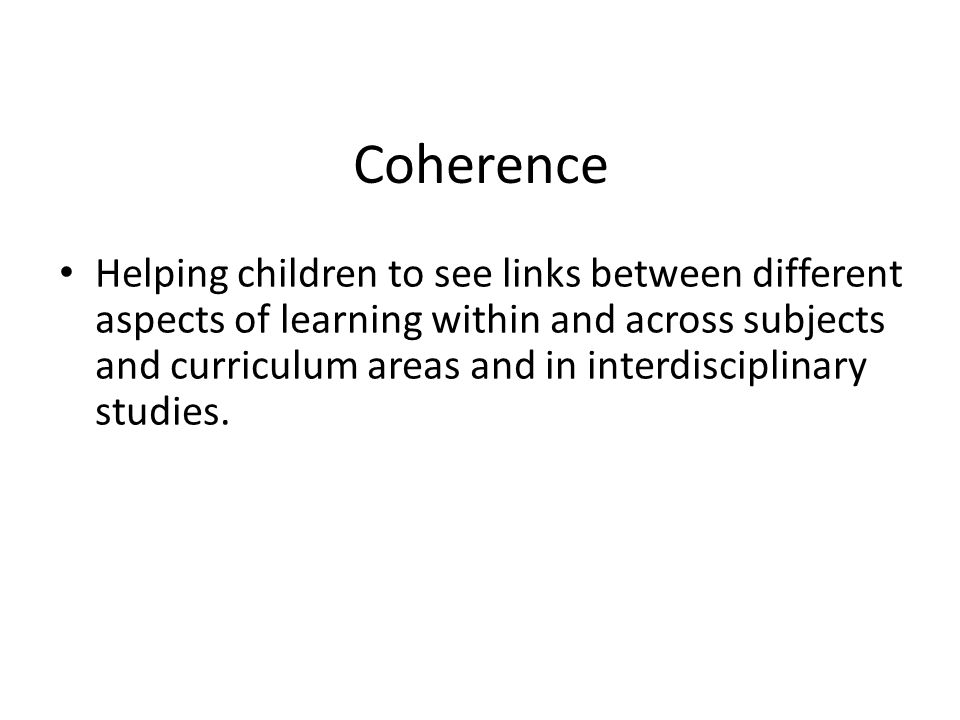 Coherence Helping children to see links between different aspects of learning within and across subjects and curriculum areas and in interdisciplinary studies.