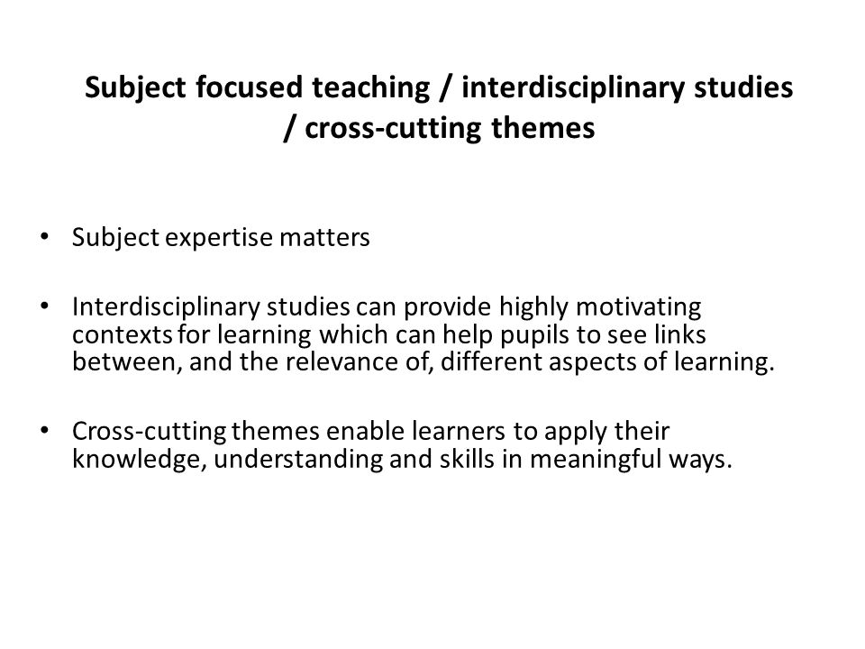 Subject focused teaching / interdisciplinary studies / cross-cutting themes Subject expertise matters Interdisciplinary studies can provide highly motivating contexts for learning which can help pupils to see links between, and the relevance of, different aspects of learning.