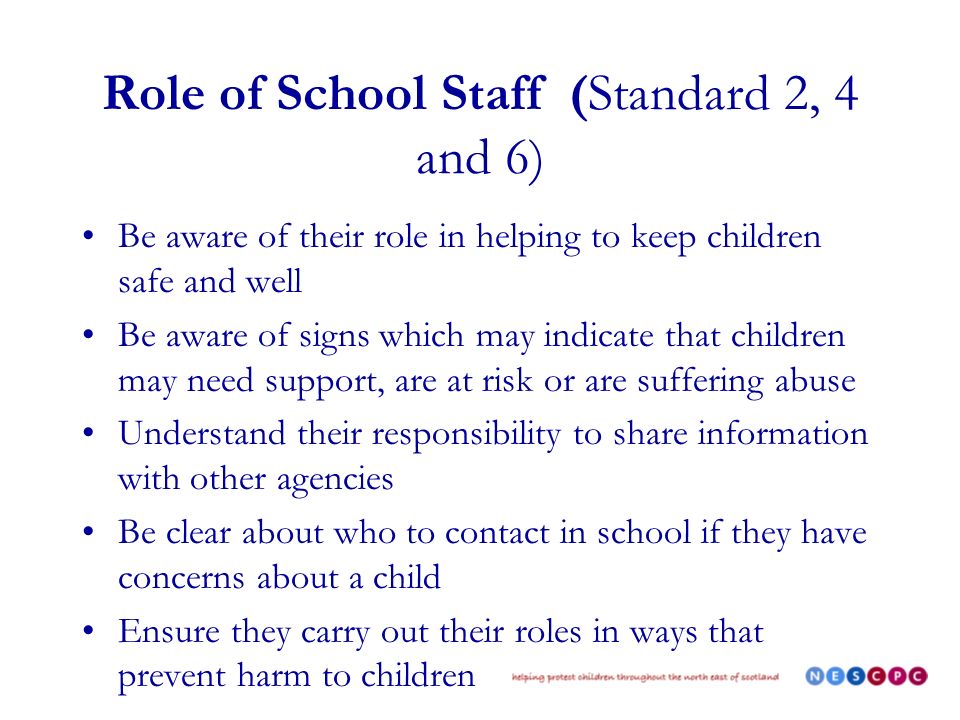 Role of School Staff (Standard 2, 4 and 6) Be aware of their role in helping to keep children safe and well Be aware of signs which may indicate that children may need support, are at risk or are suffering abuse Understand their responsibility to share information with other agencies Be clear about who to contact in school if they have concerns about a child Ensure they carry out their roles in ways that prevent harm to children
