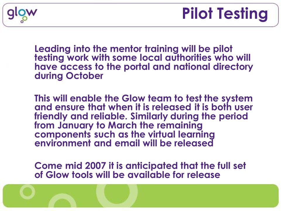 Pilot Testing Leading into the mentor training will be pilot testing work with some local authorities who will have access to the portal and national directory during October This will enable the Glow team to test the system and ensure that when it is released it is both user friendly and reliable.