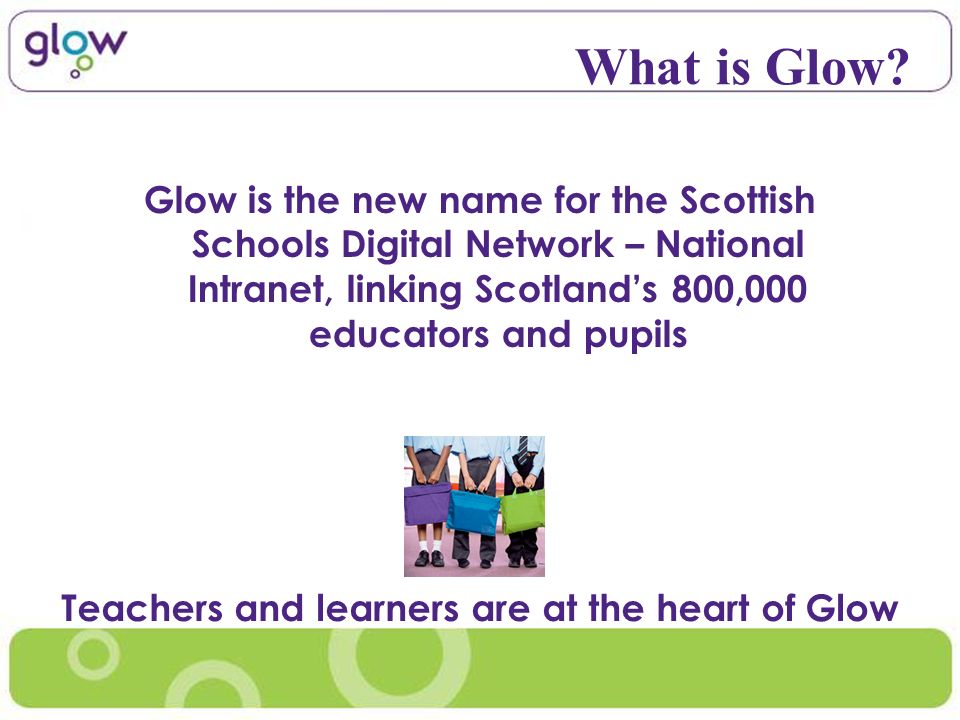 Glow is the new name for the Scottish Schools Digital Network – National Intranet, linking Scotlands 800,000 educators and pupils What is Glow.