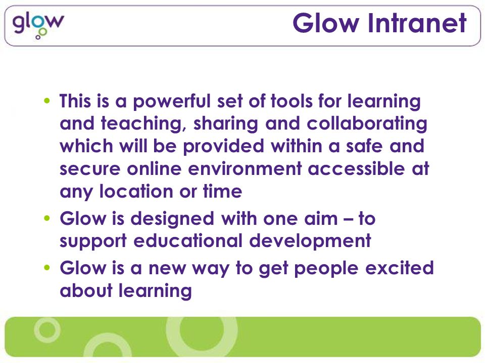Glow Intranet This is a powerful set of tools for learning and teaching, sharing and collaborating which will be provided within a safe and secure online environment accessible at any location or time Glow is designed with one aim – to support educational development Glow is a new way to get people excited about learning
