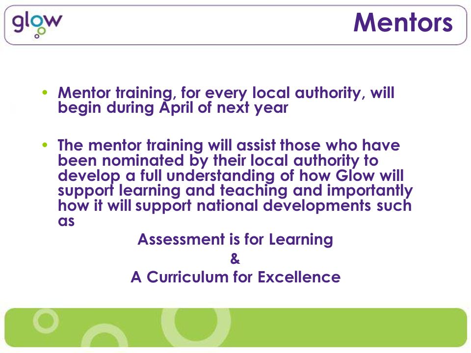 Mentors Mentor training, for every local authority, will begin during April of next year The mentor training will assist those who have been nominated by their local authority to develop a full understanding of how Glow will support learning and teaching and importantly how it will support national developments such as Assessment is for Learning & A Curriculum for Excellence