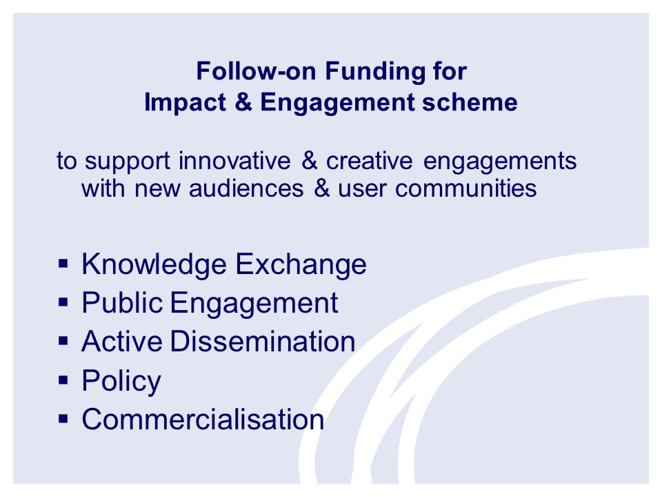 Follow-on Funding for Impact & Engagement scheme to support innovative & creative engagements with new audiences & user communities Knowledge Exchange Public Engagement Active Dissemination Policy Commercialisation