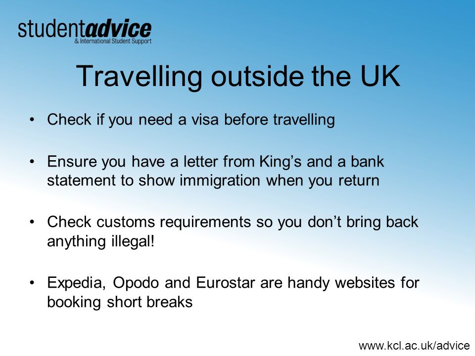 Travelling outside the UK Check if you need a visa before travelling Ensure you have a letter from Kings and a bank statement to show immigration when you return Check customs requirements so you dont bring back anything illegal.
