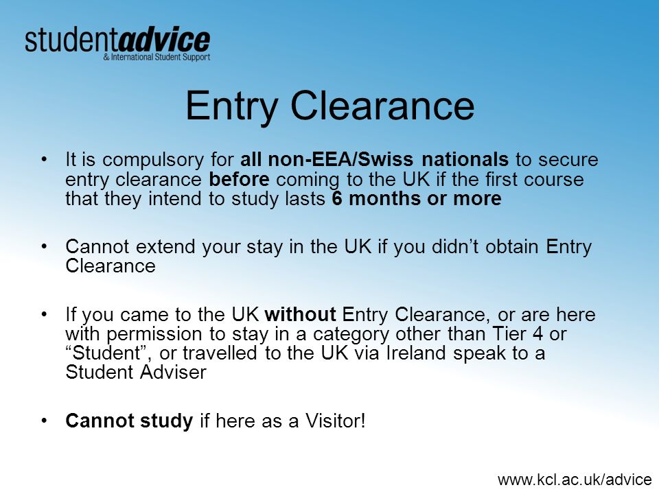 Entry Clearance It is compulsory for all non-EEA/Swiss nationals to secure entry clearance before coming to the UK if the first course that they intend to study lasts 6 months or more Cannot extend your stay in the UK if you didnt obtain Entry Clearance If you came to the UK without Entry Clearance, or are here with permission to stay in a category other than Tier 4 or Student, or travelled to the UK via Ireland speak to a Student Adviser Cannot study if here as a Visitor!
