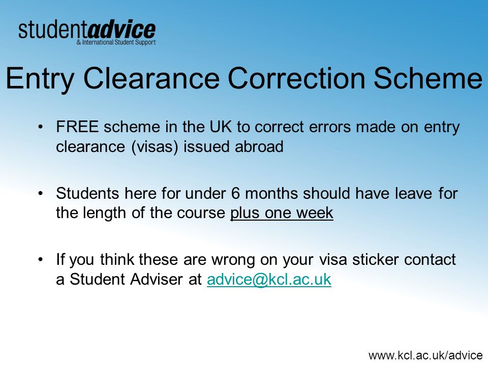 Entry Clearance Correction Scheme FREE scheme in the UK to correct errors made on entry clearance (visas) issued abroad Students here for under 6 months should have leave for the length of the course plus one week If you think these are wrong on your visa sticker contact a Student Adviser at