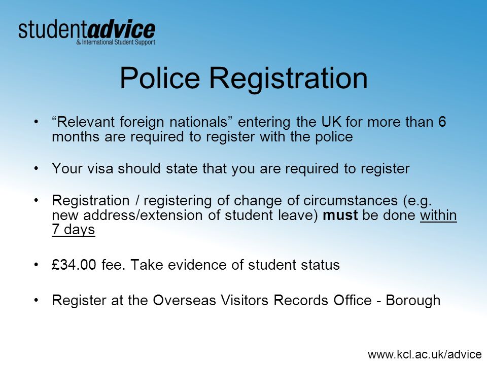 Police Registration Relevant foreign nationals entering the UK for more than 6 months are required to register with the police Your visa should state that you are required to register Registration / registering of change of circumstances (e.g.