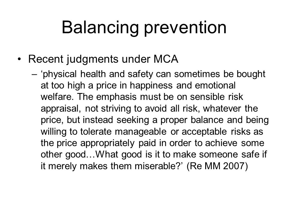 Balancing prevention Recent judgments under MCA –physical health and safety can sometimes be bought at too high a price in happiness and emotional welfare.