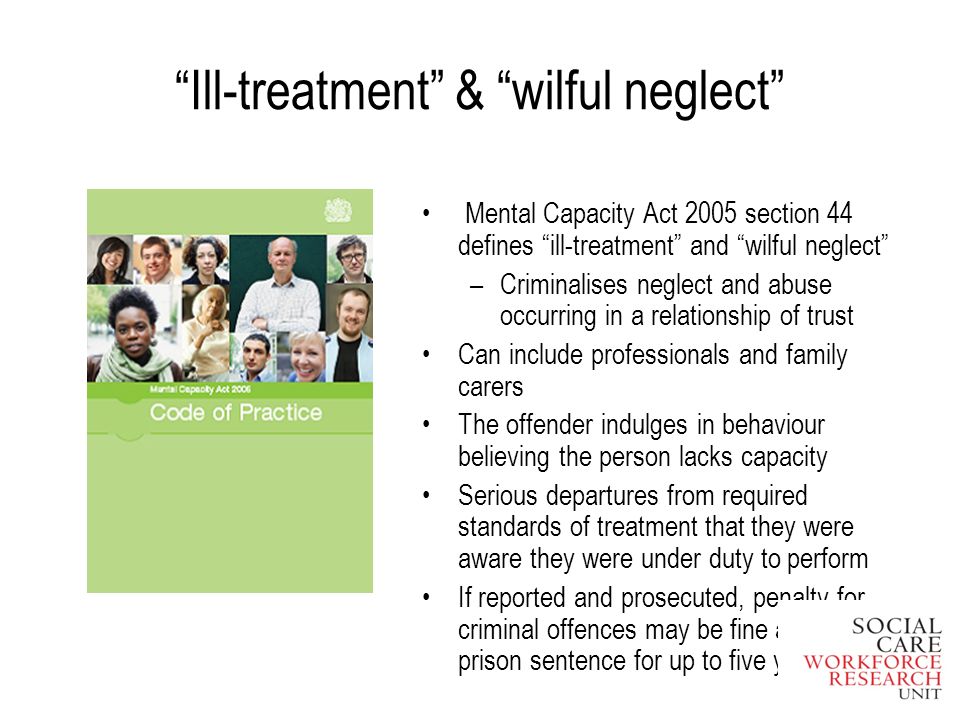 Ill-treatment & wilful neglect Mental Capacity Act 2005 section 44 defines ill-treatment and wilful neglect –Criminalises neglect and abuse occurring in a relationship of trust Can include professionals and family carers The offender indulges in behaviour believing the person lacks capacity Serious departures from required standards of treatment that they were aware they were under duty to perform If reported and prosecuted, penalty for criminal offences may be fine and/or a prison sentence for up to five years