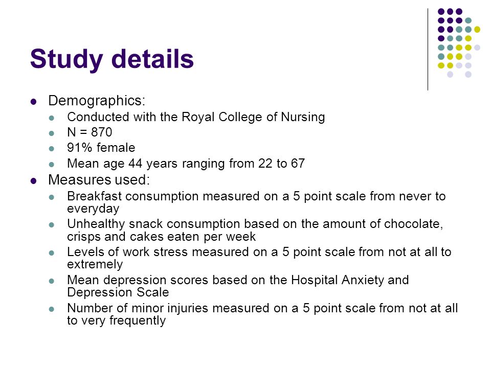 Study details Demographics: Conducted with the Royal College of Nursing N = % female Mean age 44 years ranging from 22 to 67 Measures used: Breakfast consumption measured on a 5 point scale from never to everyday Unhealthy snack consumption based on the amount of chocolate, crisps and cakes eaten per week Levels of work stress measured on a 5 point scale from not at all to extremely Mean depression scores based on the Hospital Anxiety and Depression Scale Number of minor injuries measured on a 5 point scale from not at all to very frequently