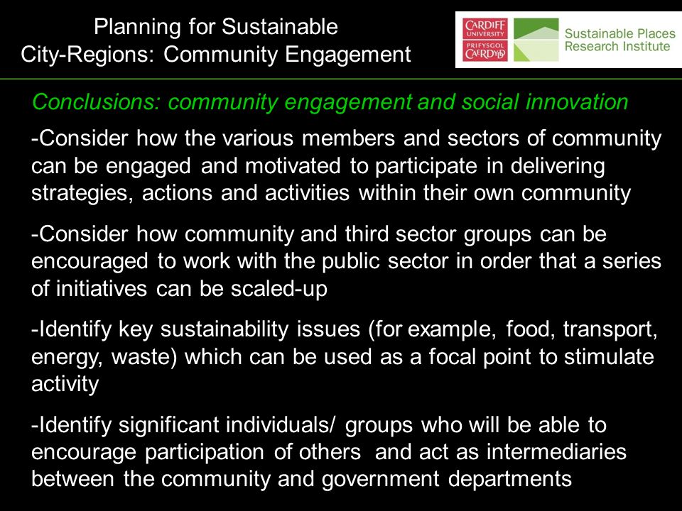 Conclusions: community engagement and social innovation -Consider how the various members and sectors of community can be engaged and motivated to participate in delivering strategies, actions and activities within their own community -Consider how community and third sector groups can be encouraged to work with the public sector in order that a series of initiatives can be scaled-up -Identify key sustainability issues (for example, food, transport, energy, waste) which can be used as a focal point to stimulate activity -Identify significant individuals/ groups who will be able to encourage participation of others and act as intermediaries between the community and government departments Planning for Sustainable City-Regions: Community Engagement