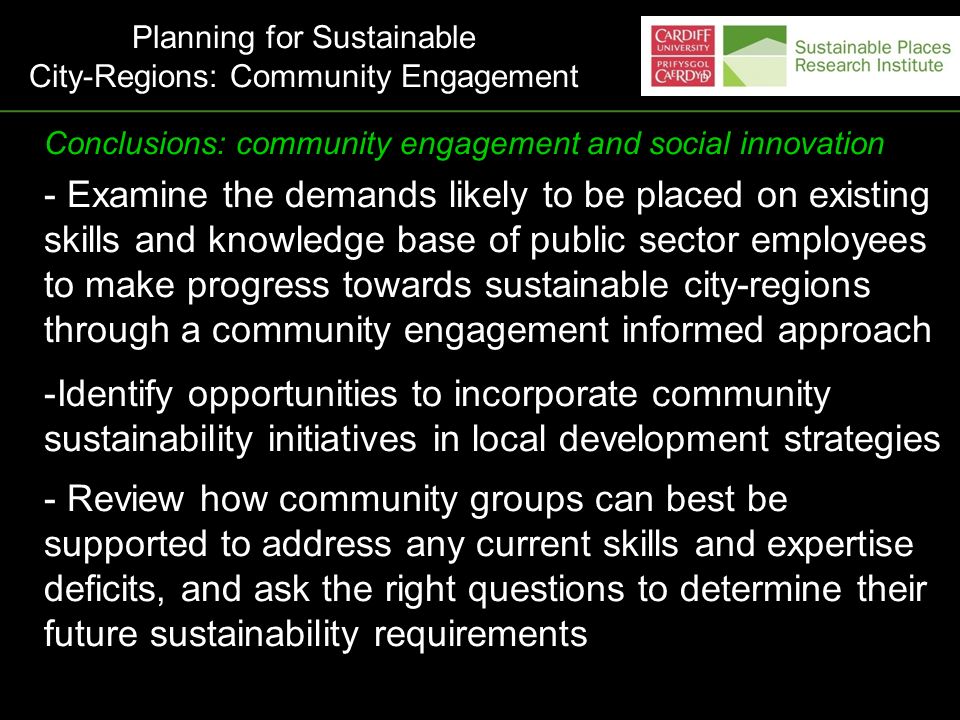Conclusions: community engagement and social innovation - Examine the demands likely to be placed on existing skills and knowledge base of public sector employees to make progress towards sustainable city-regions through a community engagement informed approach -Identify opportunities to incorporate community sustainability initiatives in local development strategies - Review how community groups can best be supported to address any current skills and expertise deficits, and ask the right questions to determine their future sustainability requirements Planning for Sustainable City-Regions: Community Engagement