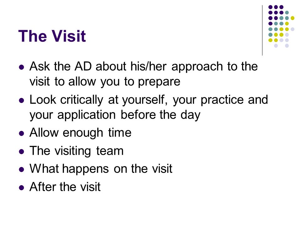 The Visit Ask the AD about his/her approach to the visit to allow you to prepare Look critically at yourself, your practice and your application before the day Allow enough time The visiting team What happens on the visit After the visit
