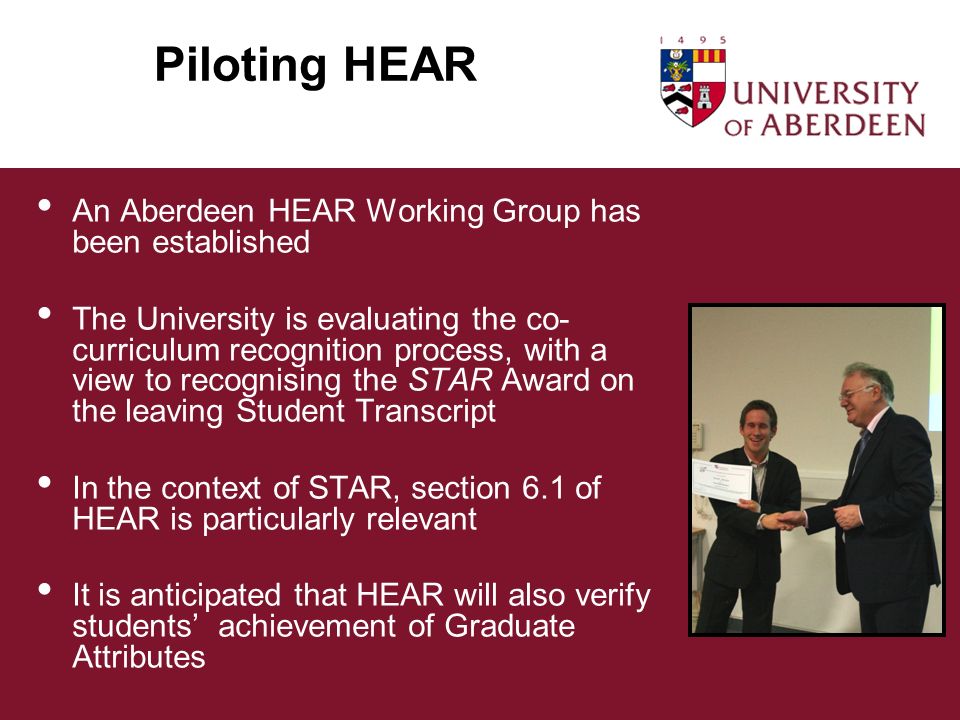 Piloting HEAR An Aberdeen HEAR Working Group has been established The University is evaluating the co- curriculum recognition process, with a view to recognising the STAR Award on the leaving Student Transcript In the context of STAR, section 6.1 of HEAR is particularly relevant It is anticipated that HEAR will also verify students achievement of Graduate Attributes