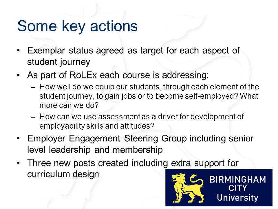 Some key actions Exemplar status agreed as target for each aspect of student journey As part of RoLEx each course is addressing: –How well do we equip our students, through each element of the student journey, to gain jobs or to become self-employed.