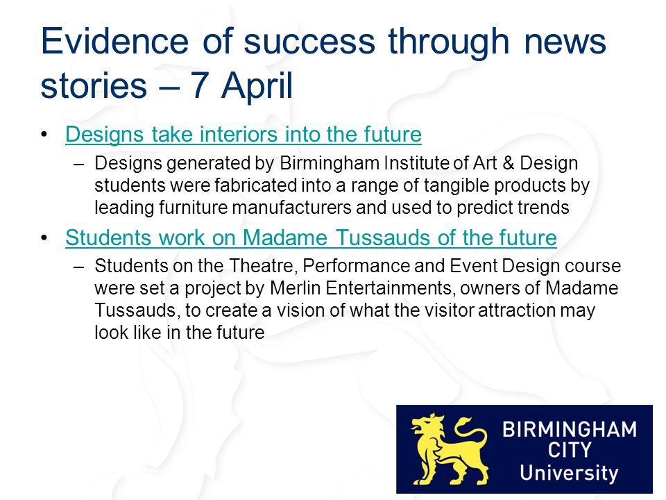 Evidence of success through news stories – 7 April Designs take interiors into the future –Designs generated by Birmingham Institute of Art & Design students were fabricated into a range of tangible products by leading furniture manufacturers and used to predict trends Students work on Madame Tussauds of the future –Students on the Theatre, Performance and Event Design course were set a project by Merlin Entertainments, owners of Madame Tussauds, to create a vision of what the visitor attraction may look like in the future
