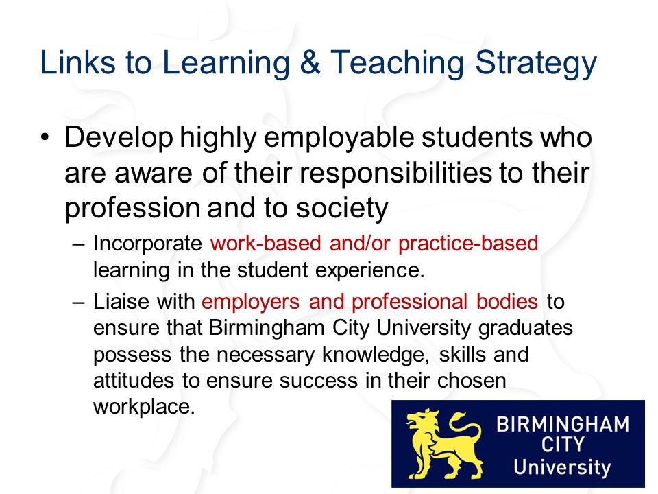 Links to Learning & Teaching Strategy Develop highly employable students who are aware of their responsibilities to their profession and to society –Incorporate work-based and/or practice-based learning in the student experience.