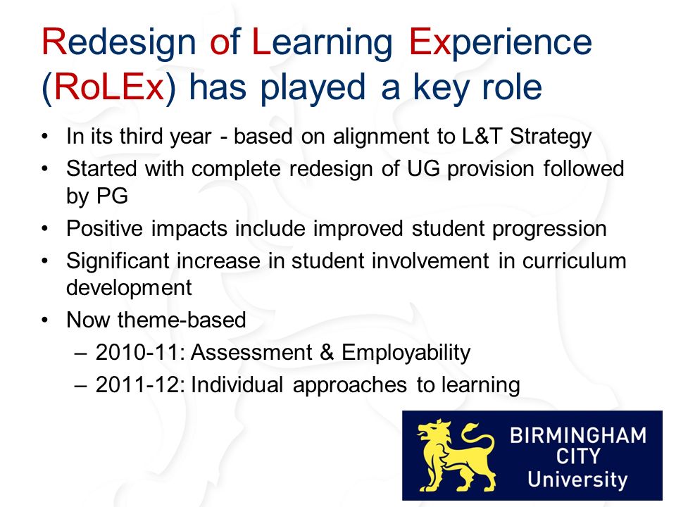 Redesign of Learning Experience (RoLEx) has played a key role In its third year - based on alignment to L&T Strategy Started with complete redesign of UG provision followed by PG Positive impacts include improved student progression Significant increase in student involvement in curriculum development Now theme-based – : Assessment & Employability – : Individual approaches to learning