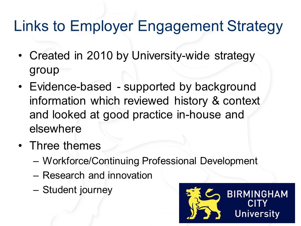 Links to Employer Engagement Strategy Created in 2010 by University-wide strategy group Evidence-based - supported by background information which reviewed history & context and looked at good practice in-house and elsewhere Three themes –Workforce/Continuing Professional Development –Research and innovation –Student journey