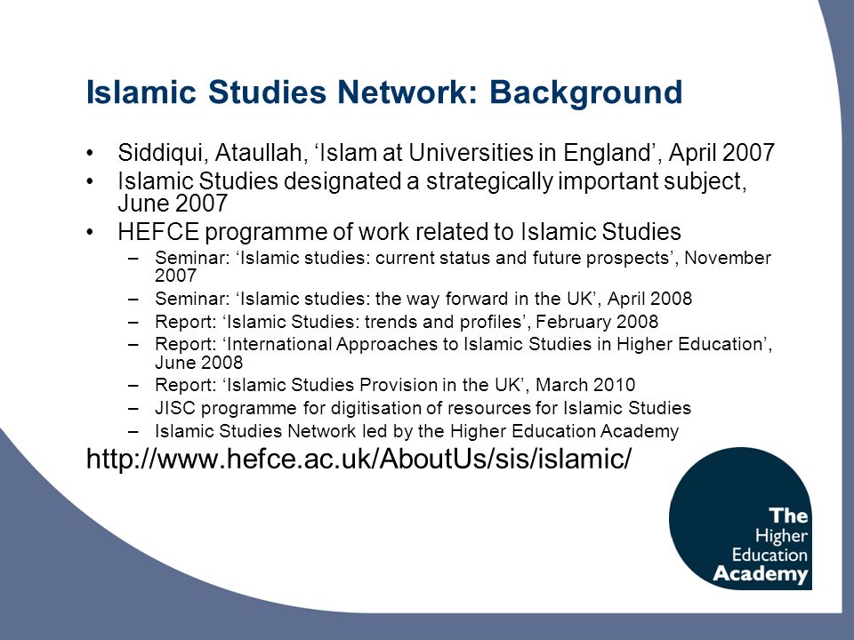 Islamic Studies Network: Background Siddiqui, Ataullah, Islam at Universities in England, April 2007 Islamic Studies designated a strategically important subject, June 2007 HEFCE programme of work related to Islamic Studies –Seminar: Islamic studies: current status and future prospects, November 2007 –Seminar: Islamic studies: the way forward in the UK, April 2008 –Report: Islamic Studies: trends and profiles, February 2008 –Report: International Approaches to Islamic Studies in Higher Education, June 2008 –Report: Islamic Studies Provision in the UK, March 2010 –JISC programme for digitisation of resources for Islamic Studies –Islamic Studies Network led by the Higher Education Academy