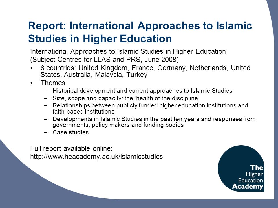 Report: International Approaches to Islamic Studies in Higher Education International Approaches to Islamic Studies in Higher Education (Subject Centres for LLAS and PRS, June 2008) 8 countries: United Kingdom, France, Germany, Netherlands, United States, Australia, Malaysia, Turkey Themes –Historical development and current approaches to Islamic Studies –Size, scope and capacity: the health of the discipline –Relationships between publicly funded higher education institutions and faith-based institutions –Developments in Islamic Studies in the past ten years and responses from governments, policy makers and funding bodies –Case studies Full report available online: