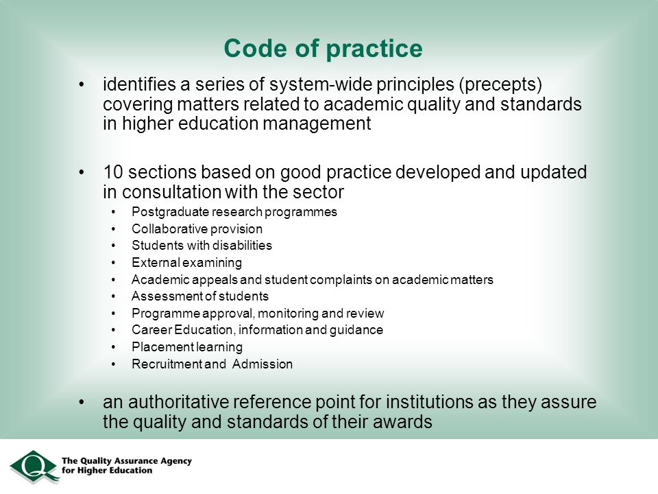Code of practice identifies a series of system-wide principles (precepts) covering matters related to academic quality and standards in higher education management 10 sections based on good practice developed and updated in consultation with the sector Postgraduate research programmes Collaborative provision Students with disabilities External examining Academic appeals and student complaints on academic matters Assessment of students Programme approval, monitoring and review Career Education, information and guidance Placement learning Recruitment and Admission an authoritative reference point for institutions as they assure the quality and standards of their awards