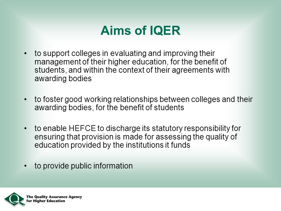 Aims of IQER to support colleges in evaluating and improving their management of their higher education, for the benefit of students, and within the context of their agreements with awarding bodies to foster good working relationships between colleges and their awarding bodies, for the benefit of students to enable HEFCE to discharge its statutory responsibility for ensuring that provision is made for assessing the quality of education provided by the institutions it funds to provide public information