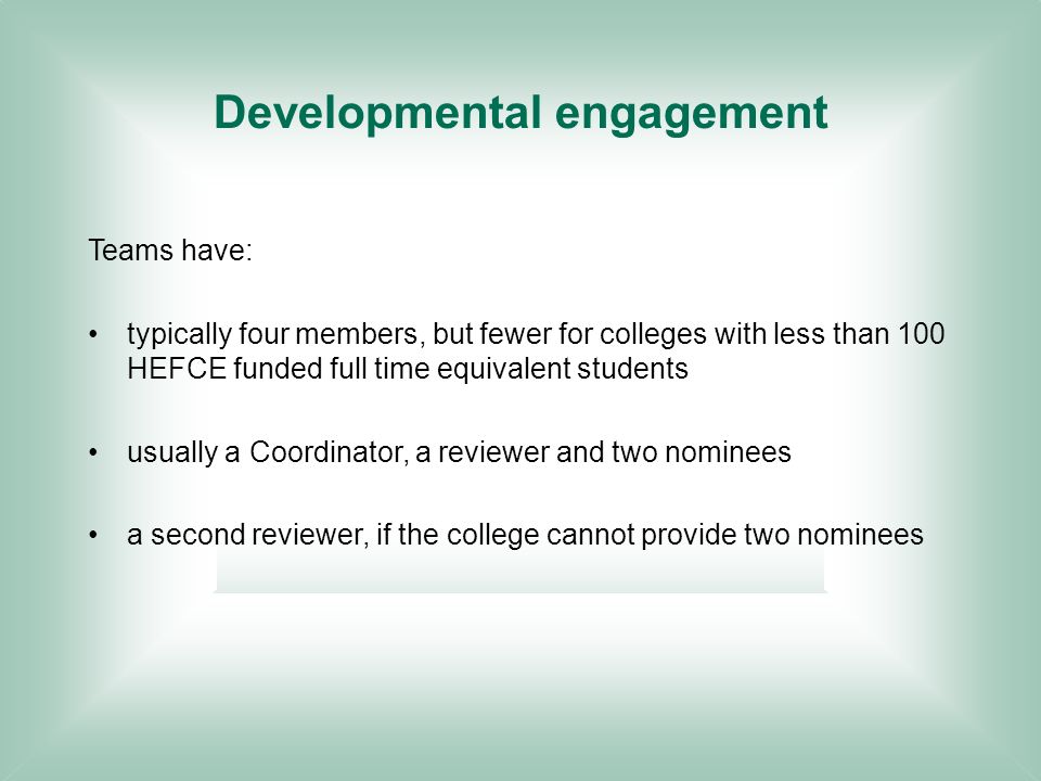 Developmental engagement Teams have: typically four members, but fewer for colleges with less than 100 HEFCE funded full time equivalent students usually a Coordinator, a reviewer and two nominees a second reviewer, if the college cannot provide two nominees