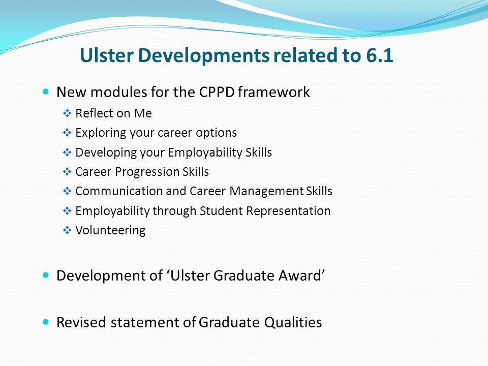 Ulster Developments related to 6.1 New modules for the CPPD framework Reflect on Me Exploring your career options Developing your Employability Skills Career Progression Skills Communication and Career Management Skills Employability through Student Representation Volunteering Development of Ulster Graduate Award Revised statement of Graduate Qualities