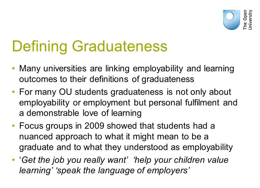Defining Graduateness Many universities are linking employability and learning outcomes to their definitions of graduateness For many OU students graduateness is not only about employability or employment but personal fulfilment and a demonstrable love of learning Focus groups in 2009 showed that students had a nuanced approach to what it might mean to be a graduate and to what they understood as employability Get the job you really want help your children value learning speak the language of employers