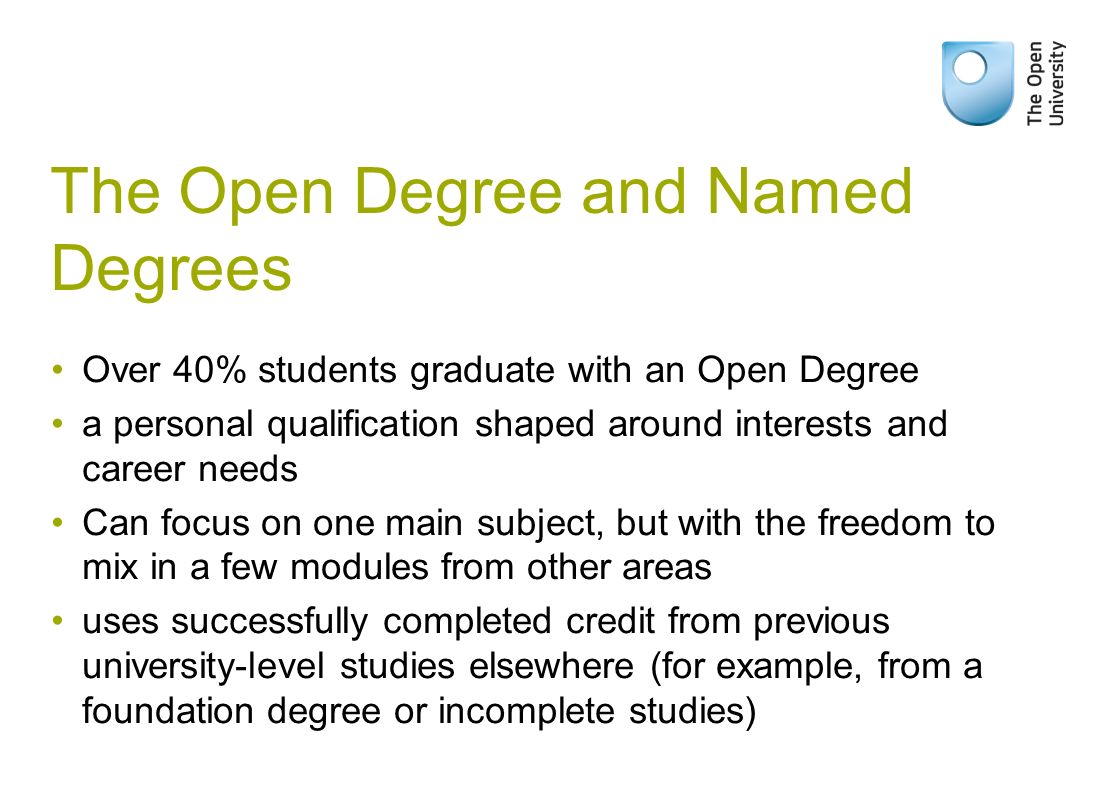 The Open Degree and Named Degrees Over 40% students graduate with an Open Degree a personal qualification shaped around interests and career needs Can focus on one main subject, but with the freedom to mix in a few modules from other areas uses successfully completed credit from previous university-level studies elsewhere (for example, from a foundation degree or incomplete studies)