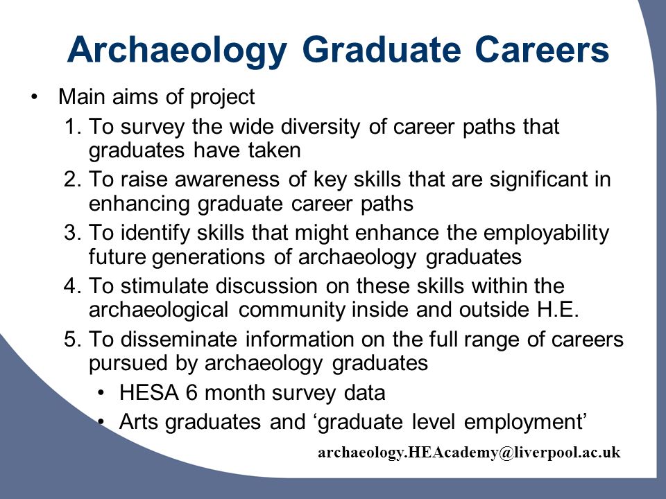 Archaeology Graduate Careers Main aims of project 1.To survey the wide diversity of career paths that graduates have taken 2.To raise awareness of key skills that are significant in enhancing graduate career paths 3.To identify skills that might enhance the employability future generations of archaeology graduates 4.To stimulate discussion on these skills within the archaeological community inside and outside H.E.