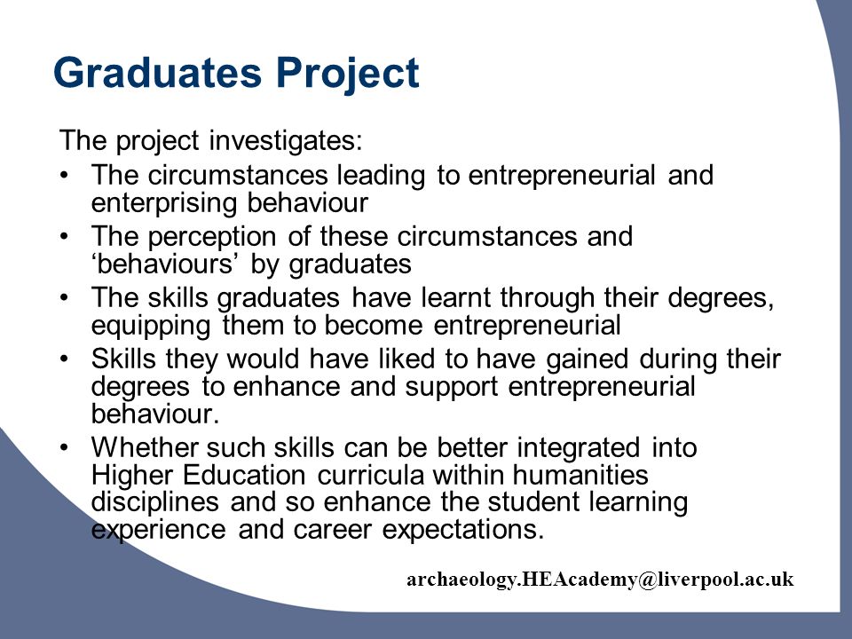 Graduates Project The project investigates: The circumstances leading to entrepreneurial and enterprising behaviour The perception of these circumstances and behaviours by graduates The skills graduates have learnt through their degrees, equipping them to become entrepreneurial Skills they would have liked to have gained during their degrees to enhance and support entrepreneurial behaviour.