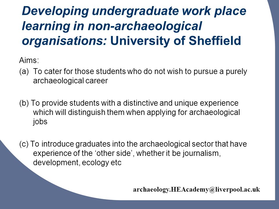 Developing undergraduate work place learning in non-archaeological organisations: University of Sheffield Aims: (a)To cater for those students who do not wish to pursue a purely archaeological career (b) To provide students with a distinctive and unique experience which will distinguish them when applying for archaeological jobs (c) To introduce graduates into the archaeological sector that have experience of the other side, whether it be journalism, development, ecology etc