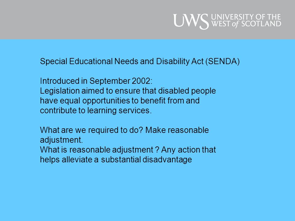 Special Educational Needs and Disability Act (SENDA) Introduced in September 2002: Legislation aimed to ensure that disabled people have equal opportunities to benefit from and contribute to learning services.