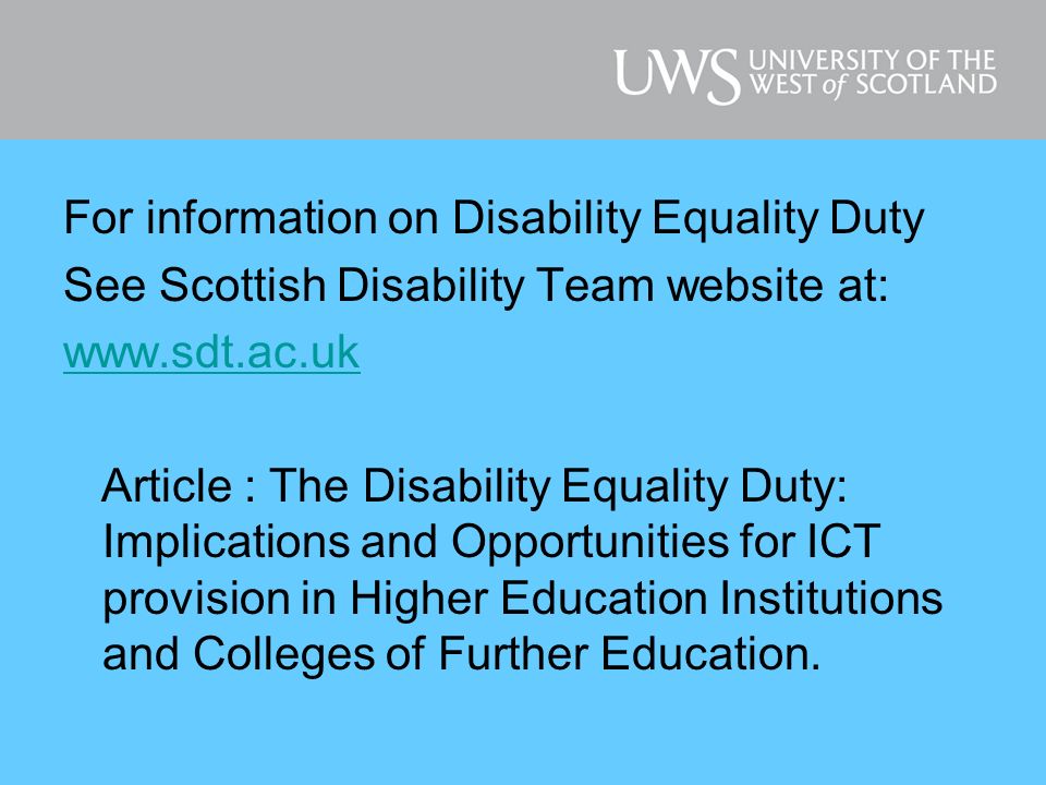 For information on Disability Equality Duty See Scottish Disability Team website at:   Article : The Disability Equality Duty: Implications and Opportunities for ICT provision in Higher Education Institutions and Colleges of Further Education.