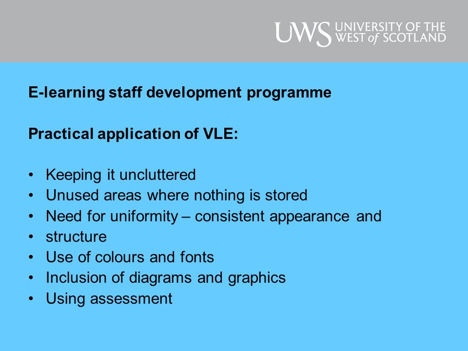 E-learning staff development programme Practical application of VLE: Keeping it uncluttered Unused areas where nothing is stored Need for uniformity – consistent appearance and structure Use of colours and fonts Inclusion of diagrams and graphics Using assessment
